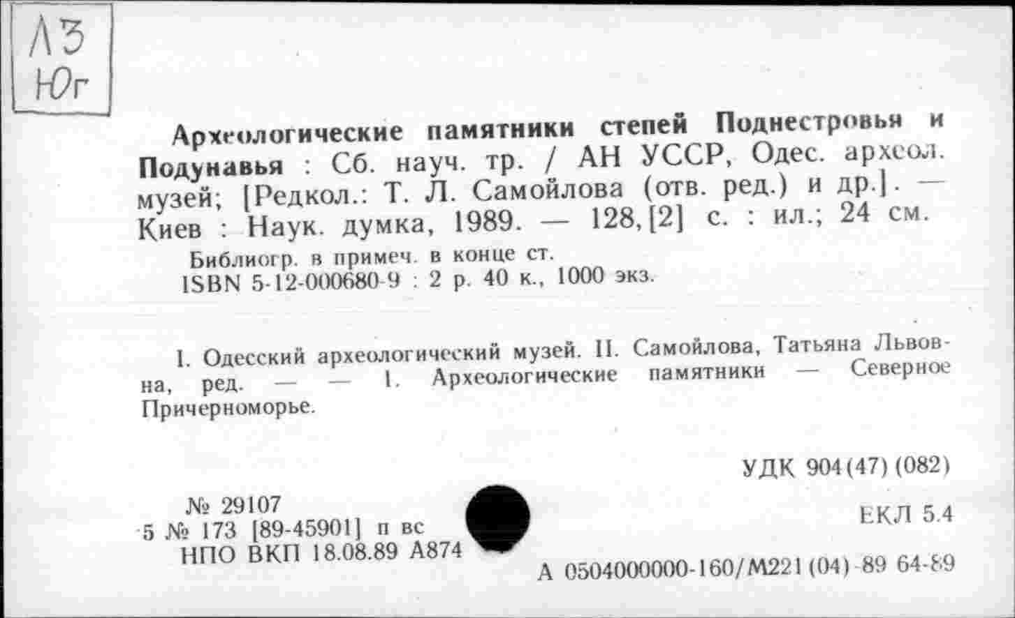 ﻿Юг
Археологические памятники степей Поднестровья и Поду навья Сб. науч. тр. / АН УССР, Одес. археол. музей' [Редкол.: Т. Л. Самойлова (отв. ред.) и др]. Киев Наук, думка, 1989. — 128, [2] с. : ил.; 24 см.
Библиогр. в примем, в конце ст.
ISBN 5-12-000680 9 : 2 р. 40 к., 1000 экз.
1. Одесский археологический музей. II. Самойлова, Татьяна Львов на, ред. —	—	1. Археологические памятники — Северное
Причерноморье.
№ 29107
5 № 173 [89-45901] п вс НПО ВКП 18.08.89 А874
УДК 904(47) (082)
ЕКЛ 5.4
А 0504000000-160/М221 (04)-89 64-89